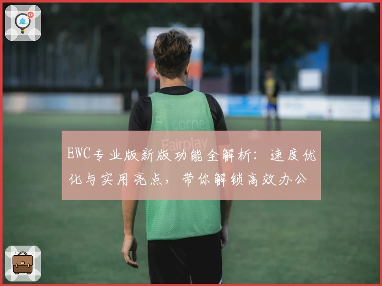EWC专业版新版功能全解析：速度优化与实用亮点，带你解锁高效办公体验