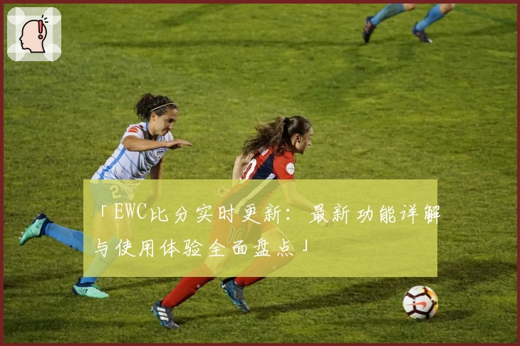「EWC比分实时更新:最新功能详解与使用体验全面盘点」