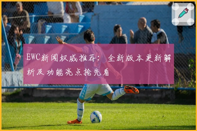 EWC新闻权威推荐：全新版本更新解析及功能亮点抢先看