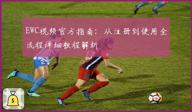 EWC视频官方指南:从注册到使用全流程详细教程解析