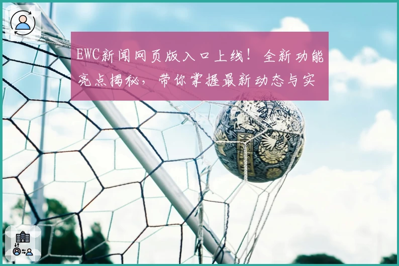 EWC新闻网页版入口上线！全新功能亮点揭秘，带你掌握最新动态与实用资讯