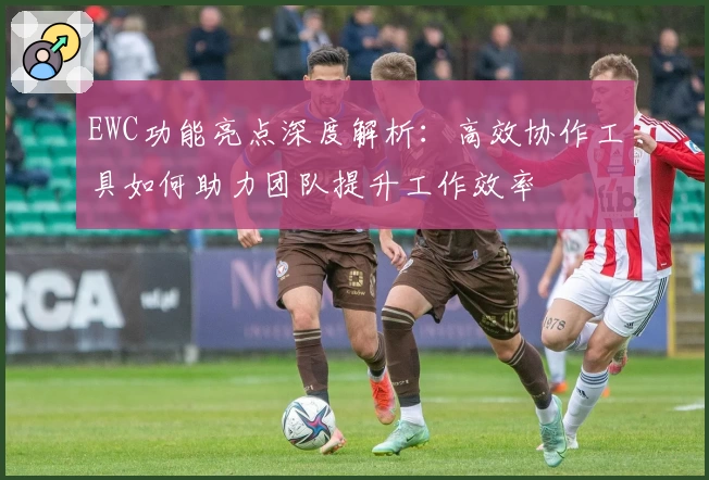 EWC功能亮点深度解析：高效协作工具如何助力团队提升工作效率