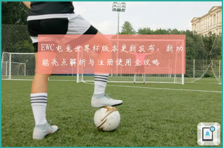 EWC电竞世界杯版本更新发布,新功能亮点解析与注册使用全攻略