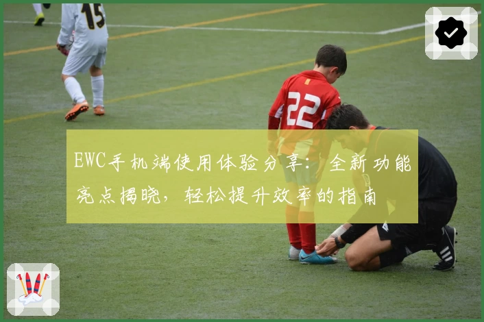 EWC手机端使用体验分享：全新功能亮点揭晓，轻松提升效率的指南