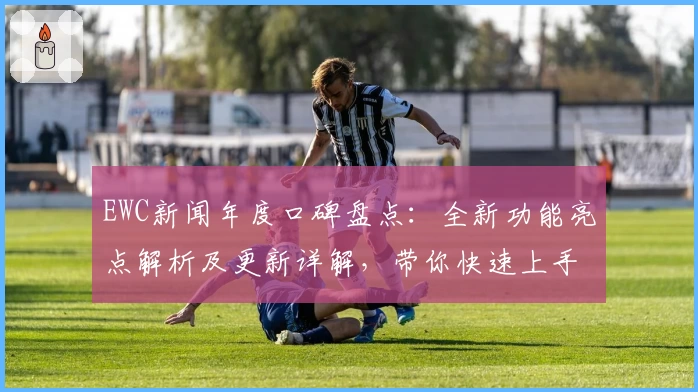 EWC新闻年度口碑盘点：全新功能亮点解析及更新详解，带你快速上手新版本