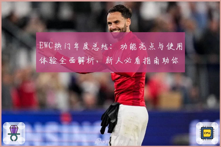EWC热门年度总结:功能亮点与使用体验全面解析,新人必看指南助你轻松上手