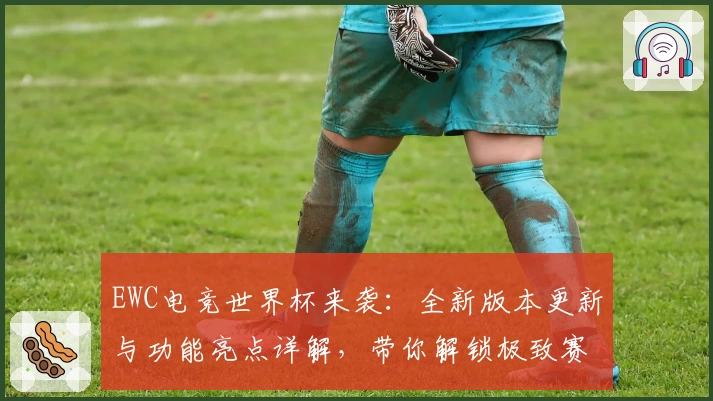 EWC电竞世界杯来袭：全新版本更新与功能亮点详解，带你解锁极致赛事体验