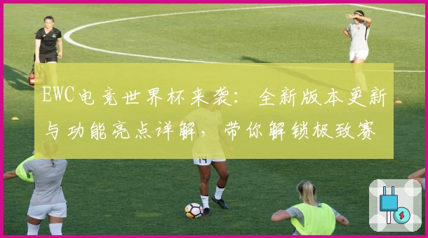 EWC电竞世界杯来袭：全新版本更新与功能亮点详解，带你解锁极致赛事体验