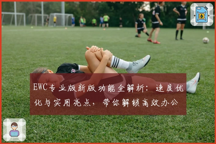 EWC专业版新版功能全解析：速度优化与实用亮点，带你解锁高效办公体验